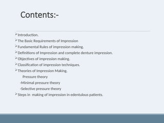 Contents:-
Introduction.
The Basic Requirements of Impression
Fundamental Rules of impression making.
Definitions of Impression and complete denture impression.
Objectives of impression making.
Classification of impression techniques.
Theories of Impression Making.
Pressure theory
-Minimal pressure theory
-Selective pressure theory
Steps in making of impression in edentulous patients.
 
