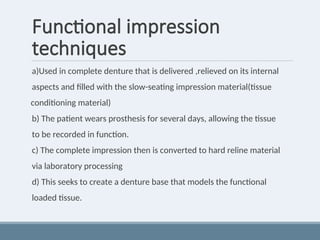 Functional impression
techniques
a)Used in complete denture that is delivered ,relieved on its internal
aspects and filled with the slow-seating impression material(tissue
conditioning material)
b) The patient wears prosthesis for several days, allowing the tissue
to be recorded in function.
c) The complete impression then is converted to hard reline material
via laboratory processing
d) This seeks to create a denture base that models the functional
loaded tissue.
 