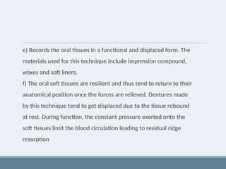 e) Records the oral tissues in a functional and displaced form. The
materials used for this technique include impression compound,
waxes and soft liners.
f) The oral soft tissues are resilient and thus tend to return to their
anatomical position once the forces are relieved. Dentures made
by this technique tend to get displaced due to the tissue rebound
at rest. During function, the constant pressure exerted onto the
soft tissues limit the blood circulation leading to residual ridge
resorption
 