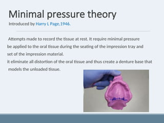 Minimal pressure theory
Introduced by Harry L Page,1946.
Attempts made to record the tissue at rest. It require minimal pressure
be applied to the oral tissue during the seating of the impression tray and
set of the impression material.
it eliminate all distortion of the oral tissue and thus create a denture base that
models the unloaded tissue.
 