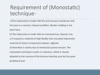 Requirement of (Monostatic)
technique-
a)The impression is made with the oral mucous membrane and
the jaws in a normal, relaxed condition. Border molding is not
done here.
b) The impression is made with an oversized tray. Spaced tray
c) It requires a material of high fluidity (low viscosity) Impression
material of choice is impression plaster, alginate.
d) Retention is mainly due to interfacial surface tension. The
monostatic technique results in a denture, which is closely
adapted to the mucosa of the denture-bearing area but has poor
peripheral seal.
 