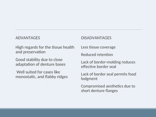 ADVANTAGES
High regards for the tissue health
and preservation
Good stability due to close
adaptation of denture bases
Well suited for cases like
monostatic, and flabby ridges
DISADVANTAGES
Less tissue coverage
Reduced retention
Lack of border-molding reduces
effective border seal
Lack of border seal permits food
lodgment
Compromised aesthetics due to
short denture flanges
 