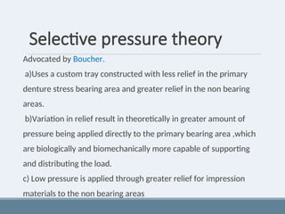 Selective pressure theory
Advocated by Boucher.
a)Uses a custom tray constructed with less relief in the primary
denture stress bearing area and greater relief in the non bearing
areas.
b)Variation in relief result in theoretically in greater amount of
pressure being applied directly to the primary bearing area ,which
are biologically and biomechanically more capable of supporting
and distributing the load.
c) Low pressure is applied through greater relief for impression
materials to the non bearing areas
 