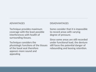 ADVANTAGES
Technique provides maximum
coverage with the least possible
interferences with health of
surrounding tissues.
Technique considers the
physiologic functions of the tissues
of the basal seat therefore
appears more sound and
appealing
DISADVANTAGES
Some consider that it is impossible
to record areas with varying
degree of pressure.
Since some areas are still recorded
under functional load, the denture
still faces the potential danger of
rebounding and loosing retention.
 