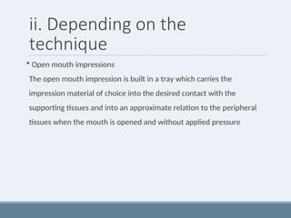 ii. Depending on the
technique
 Open mouth impressions
The open mouth impression is built in a tray which carries the
impression material of choice into the desired contact with the
supporting tissues and into an approximate relation to the peripheral
tissues when the mouth is opened and without applied pressure
 