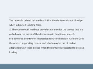 The rationale behind this method is that the dentures do not dislodge
when subjected to biting force.
a) The open mouth methods provide clearance for the tissues that are
pulled over the edges of the dentures as in function of speech.
b)It develops a contour of impression surface which is in harmony with
the relaxed supporting tissues, and which may be out of perfect
adaptation with these tissues when the denture is subjected to occlusal
loading.
 