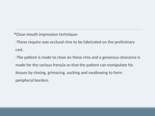 Close mouth impression technique-
-These require wax occlusal rims to be fabricated on the preliminary
cast.
-The patient is made to close on these rims and a generous clearance is
made for the various frenula so that the patient can manipulate his
tissues by closing, grimacing, sucking and swallowing to form
peripheral borders.
 