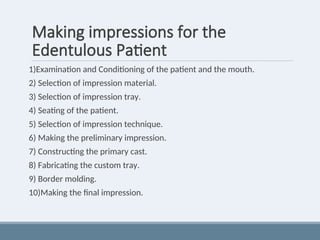 Making impressions for the
Edentulous Patient
1)Examination and Conditioning of the patient and the mouth.
2) Selection of impression material.
3) Selection of impression tray.
4) Seating of the patient.
5) Selection of impression technique.
6) Making the preliminary impression.
7) Constructing the primary cast.
8) Fabricating the custom tray.
9) Border molding.
10)Making the final impression.
 