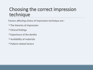 Choosing the correct impression
technique
Factors affecting choice of impression technique are:-
The theories of impression
Clinical findings
Experience of the dentist
Availability of materials
Patient related factors
 