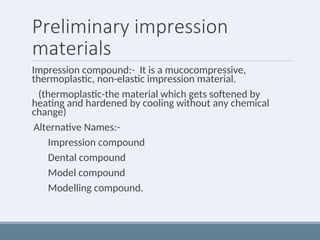 Preliminary impression
materials
Impression compound:- It is a mucocompressive,
thermoplastic, non-elastic impression material.
(thermoplastic-the material which gets softened by
heating and hardened by cooling without any chemical
change)
Alternative Names:-
Impression compound
Dental compound
Model compound
Modelling compound.
 