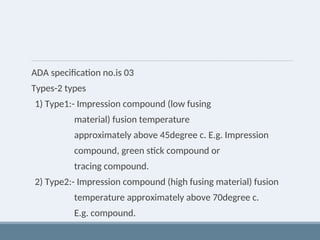 ADA specification no.is 03
Types-2 types
1) Type1:- Impression compound (low fusing
material) fusion temperature
approximately above 45degree c. E.g. Impression
compound, green stick compound or
tracing compound.
2) Type2:- Impression compound (high fusing material) fusion
temperature approximately above 70degree c.
E.g. compound.
 