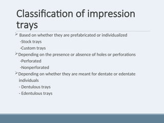 Classification of impression
trays
 Based on whether they are prefabricated or individualized
-Stock trays
-Custom trays
Depending on the presence or absence of holes or perforations
-Perforated
-Nonperforated
Depending on whether they are meant for dentate or edentate
individuals
- Dentulous trays
- Edentulous trays
 
