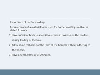 Importance of border molding-
Requirements of a material to be used for border molding-smith et al
stated 7 points:-
1) Have sufficient body to allow it to remain in position on the borders
during loading of the tray.
2) Allow some reshaping of the form of the borders without adhering to
the fingers.
3) Have a setting time of 3-5minutes.
 