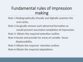 Fundamental rules of impression
making
Rule-1-Radiographically,Visually and digitally examine the
oral cavity.
Rule-2-Surgically remove such abnormal formation as
would prevent successful completion of impression.
Rule-3- Obtain the required extention outline.
Rule-4-locate and provide for areas of variable tissue
displaceability.
Rule-5-Obtain the required retention outline.
Rule-6-Obtain the required adaptations.
 