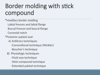Border molding with stick
compound
Maxillary border molding
Labial frenum and labial flange
Buccal frenum and buccal flange
Coronoid notch
Posterior palatal seal-
A) Arbitrary techniques
-Conventional technique (Winkler)
-Boucher’s technique
B) Physiologic techniques
-Fluid wax technique
-Stick compound technique
-Extended palatal technique
 