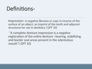 Definitions-
Impression- A negative likeness or copy in reverse of the
surface of an object; an imprint of the teeth and adjacent
structures for use in dentistry ( GPT 10)
“A complete denture impression is a negative
registration of the entire denture –bearing, stabilizing,
and border seal areas present in the edentulous
mouth”( GPT 10)
 