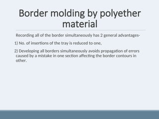 Border molding by polyether
material
Recording all of the border simultaneously has 2 general advantages-
1) No. of insertions of the tray is reduced to one,
2) Developing all borders simultaneously avoids propagation of errors
caused by a mistake in one section affecting the border contours in
other.
 