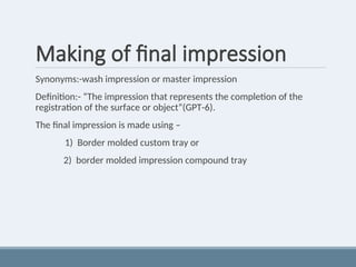 Making of final impression
Synonyms:-wash impression or master impression
Definition:- “The impression that represents the completion of the
registration of the surface or object”(GPT-6).
The final impression is made using –
1) Border molded custom tray or
2) border molded impression compound tray
 