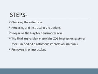 STEPS-
Checking the retention.
Preparing and instructing the patient.
Preparing the tray for final impression.
The final impression materials:-ZOE impression paste or
medium-bodied elastomeric impression materials.
Removing the impression.
 