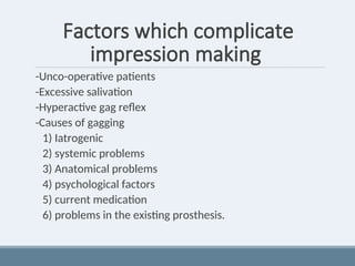 Factors which complicate
impression making
-Unco-operative patients
-Excessive salivation
-Hyperactive gag reflex
-Causes of gagging
1) Iatrogenic
2) systemic problems
3) Anatomical problems
4) psychological factors
5) current medication
6) problems in the existing prosthesis.
 