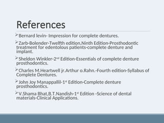 References
Bernard levin- Impression for complete dentures.
Zarb-Bolender-Twelfth edition,Ninth Edition-Prosthodontic
treatment for edentolous patients-complete denture and
implant.
Sheldon Winkler-2nd Edition-Essentials of complete denture
prosthodontics.
Charles M.Heartwell jr.Arthur o.Rahn.-Fourth edition-Syllabus of
Complete Dentures.
John Joy Manappallil-1st
Edition-Complete denture
prosthodontics.
V.Shama Bhat,B.T.Nandish-1st
Edition -Science of dental
materials-Clinical Applications.
 