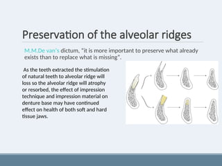 Preservation of the alveolar ridges
M.M.De van’s dictum, “it is more important to preserve what already
exists than to replace what is missing”.
As the teeth extracted the stimulation
of natural teeth to alveolar ridge will
loss so the alveolar ridge will atrophy
or resorbed, the effect of impression
technique and impression material on
denture base may have continued
effect on health of both soft and hard
tissue jaws.
 