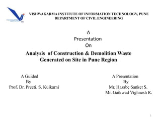 Analysis of Construction & Demolition Waste
Generated on Site in Pune Region
1
A Presentation
By
Mr. Hasabe Sanket S.
Mr. Gaikwad Vighnesh R.
A
Presentation
On
A Guided
By
Prof. Dr. Preeti. S. Kulkarni
VISHWAKARMA INSTITUTE OF INFORMATION TECHNOLOGY, PUNE
DEPARTMENT OF CIVIL ENGINEERING
 