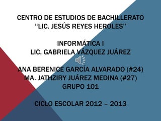 CENTRO DE ESTUDIOS DE BACHILLERATO
    ‘‘LIC. JESÚS REYES HEROLES’’

           INFORMÁTICA I
   LIC. GABRIELA VÁZQUEZ JUÁREZ

ANA BERENICE GARCÍA ALVARADO (#24)
 MA. JATHZIRY JUÁREZ MEDINA (#27)
            GRUPO 101

    CICLO ESCOLAR 2012 – 2013
 