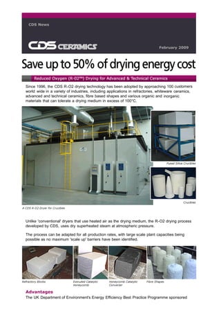 CDS News




                                                                              February 2009




Since 1996, the CDS R-O2 drying technology has been adopted by approaching 100 customers
world wide in a variety of industries, including applications in refractories, whiteware ceramics,
advanced and technical ceramics, fibre based shapes and various organic and inorganic
materials that can tolerate a drying medium in excess of 100°C.




Unlike 'conventional' dryers that use heated air as the drying medium, the R-O2 drying process
developed by CDS, uses dry superheated steam at atmospheric pressure.

The process can be adapted for all production rates, with large scale plant capacities being
possible as no maximum 'scale up' barriers have been identified.




Advantages
The UK Department of Environment's Energy Efficiency Best Practice Programme sponsored
 