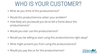 • What do you think of this product/service?
• Would this product/service solver your problem?
• How likely are you/would you be to tell a friend about this
product/service?
• Would you ever use this product/service?
• Would you be willing to start using this product/service right away?
• What might prevent you from using this product/service?
• Would you pay $xx.xx for this product/service?
 