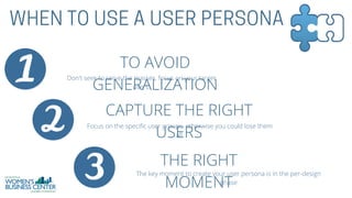 TO AVOID
GENERALIZATION
Don't seek to serve the masses, focus on your target
users.
CAPTURE THE RIGHT
USERS
Focus on the specific user groups, otherwise you could lose them
all.
THE RIGHT
MOMENT
The key moment to create your user persona is in the per-design
phase
 