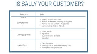 Persona
Name:
Background
:
Demographics:
Identifiers:
• Skews female
• Age 30-45
• Dual HH Income $140,00
• Suburban
• Head of Human Resources
• Worked at the same company for 10 years
• Worked her way up from HR Associate
• Married with 2 children (10 & 8)
• Calm demeanor
• Probably has an assistant screening calls
• Prefers text over phone calls
Sally
 