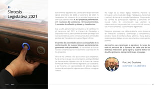 Síntesis
Legislativa 2021
11
CDSF 2021
Este informe legislativo da cuenta del trabajo realizado
desde diciembre del 2020 a noviembre del 2021. Si
resaltamos los números de la actividad legislativa de
este ciclo, identiﬁcamos 4.307 proyectos presentados,
244 reuniones de comisiones, 53 reconocimientos,
5 jornadas de reﬂexión y debate, y 4 audiencias.
Fue un año parlamentario productivo y de cambios. En
el transcurso del 2021 la Cámara de Diputadas y
Diputados tuvo la particularidad de tener que elegir una
nueva presidencia, como consecuencia de la lamentable
pérdida del Presidente del cuerpo, Miguel Lifchitz.
El cambio de autoridades estuvo acompañado de la
conformación de nuevos bloques parlamentarios,
generando más pluralidad y la necesidad de buscar
nuevos consensos para el tratamiento y aprobación de
los proyectos.
Otro de los cambios a los que tuvimos que adaptarnos,
fue la forma en la que nos comunicamos. La disponibilidad
de herramientas digitales vino de la mano de nuevas
formas de interacción entre el legislativo y la ciudadanía,
y por lo tanto, con oportunidades de aﬁanzar algunos
canales de participación, vigentes pero difusos, e imaginar
nuevos.
Así, luego de la faceta digital, debemos impulsar la
innovación como modo de trabajo. Participativo, horizontal
y vertical, de cara a la sociedad santafesina. Potenciando
los canales de participación vigentes y pensando en
nuevas redes de comunicación que alienten la
colaboración en los procesos de construcción de normas,
con mayor consenso, y con él mayor legitimidad.
Debemos promover una cámara abierta, como instancia
de formación ciudadana, aprendizaje y transparencia,
construir lazos de conﬁanza hacia adentro y hacia afuera,
revalorizando el diálogo sincero, escuchando y construyendo
puentes.
Aprovecho para reconocer y agradecer la tarea de
todo el personal de la Cámara, en cada una de las
distintas Direcciones para lograr y superar todos los
desafíos primando siempre el trabajo en equipo.
SECRETARIO PARLAMENTARIO
Puccini, Gustavo
 