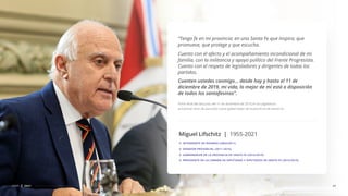 “Tengo fe en mi provincia: en una Santa Fe que inspira, que
promueve, que protege y que escucha.
Cuento con el afecto y el acompañamiento incondicional de mi
familia, con la militancia y apoyo político del Frente Progresista.
Cuento con el respeto de legisladores y dirigentes de todas los
partidos.
Cuenten ustedes conmigo... desde hoy y hasta el 11 de
diciembre de 2019, mi vida, lo mejor de mí está a disposición
de todos los santafesinos”.
41
CDSF 2021
Parte ﬁnal del discurso del 11 de diciembre de 2015 en la Legislatura
provincial. Acto de asunción como gobernador de la provincia de Santa Fe.
Miguel Lifschitz | 1955-2021
INTENDENTE DE ROSARIO (2003/2011)
SENADOR PROVINCIAL (2011-2015)
GOBERNADOR DE LA PROVINCIA DE SANTA FE (2015/2019)
PRESIDENTE DE LA CÁMARA DE DIPUTADAS Y DIPUTADOS DE SANTA FE (2015/2019)
 
