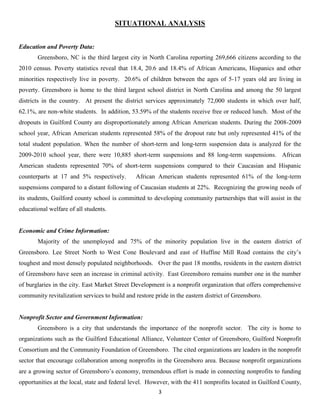 SITUATIONAL ANALYSIS


Education and Poverty Data:
       Greensboro, NC is the third largest city in North Carolina reporting 269,666 citizens according to the
2010 census. Poverty statistics reveal that 18.4, 20.6 and 18.4% of African Americans, Hispanics and other
minorities respectively live in poverty. 20.6% of children between the ages of 5-17 years old are living in
poverty. Greensboro is home to the third largest school district in North Carolina and among the 50 largest
districts in the country. At present the district services approximately 72,000 students in which over half,
62.1%, are non-white students. In addition, 53.59% of the students receive free or reduced lunch. Most of the
dropouts in Guilford County are disproportionately among African American students. During the 2008-2009
school year, African American students represented 58% of the dropout rate but only represented 41% of the
total student population. When the number of short-term and long-term suspension data is analyzed for the
2009-2010 school year, there were 10,885 short-term suspensions and 88 long-term suspensions. African
American students represented 70% of short-term suspensions compared to their Caucasian and Hispanic
counterparts at 17 and 5% respectively.        African American students represented 61% of the long-term
suspensions compared to a distant following of Caucasian students at 22%. Recognizing the growing needs of
its students, Guilford county school is committed to developing community partnerships that will assist in the
educational welfare of all students.


Economic and Crime Information:
       Majority of the unemployed and 75% of the minority population live in the eastern district of
Greensboro. Lee Street North to West Cone Boulevard and east of Huffine Mill Road contains the city’s
toughest and most densely populated neighborhoods. Over the past 18 months, residents in the eastern district
of Greensboro have seen an increase in criminal activity. East Greensboro remains number one in the number
of burglaries in the city. East Market Street Development is a nonprofit organization that offers comprehensive
community revitalization services to build and restore pride in the eastern district of Greensboro.


Nonprofit Sector and Government Information:
       Greensboro is a city that understands the importance of the nonprofit sector. The city is home to
organizations such as the Guilford Educational Alliance, Volunteer Center of Greensboro, Guilford Nonprofit
Consortium and the Community Foundation of Greensboro. The cited organizations are leaders in the nonprofit
sector that encourage collaboration among nonprofits in the Greensboro area. Because nonprofit organizations
are a growing sector of Greensboro’s economy, tremendous effort is made in connecting nonprofits to funding
opportunities at the local, state and federal level. However, with the 411 nonprofits located in Guilford County,
                                                        3
 
