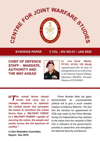 CENTRE FOR
JOINT WARFARE
STUDIES
SYNODOS PAPER VOL - XIV NO-01 / JAN 2020
CHIEF OF DEFENCE
STAFF - MANDATE,
AUTHORITY AND
THE WAY AHEAD
Lt Gen Vinod Bhatia,
PVSM, AVSM, SM (Retd)
superannuated after 40 years of
distinguished service in theArmy
as the Director General Military
Operations (DGMO). Presently
Director of CENJOWS.
“The armed forces should
review and carry out a
strategic rebalance to optimise
the combat power and synergise
the assets to transform the armed
forces from a ‘MILITARY FORCE
to a MILITARY POWER’ capable of
securing the nation, the people and
assets across the full spectrum of
conflict.”
Lt Gen Shekatkar Committee
Report - Dec 2016
Prime Minister Modi yet again
demonstrated an unprecedented
political will to give a much needed
impetus to Defence Reforms. The fact
that the sanction for appointment of
CDS was made by the Prime Minister
during his Independence Day address
to the nation from the ramparts of Red
Fort is indicative of the government’s
priorities to streamline and strengthen
the National Security architecture.
 