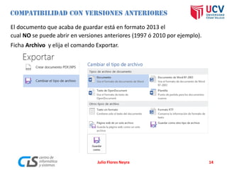 El documento que acaba de guardar está en formato 2013 el
cual NO se puede abrir en versiones anteriores (1997 ó 2010 por ejemplo).
Ficha Archivo y elija el comando Exportar.
Julio Flores Neyra 14
 