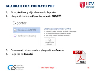 1. Ficha Archivo y elija el comando Exportar.
2. Ubique el comando Crear documento PDF/XPS
3. Conserve el mismo nombre y haga clic en Guardar.
4. Haga clic en Guardar
Julio Flores Neyra 15
 