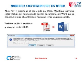 Modifica contenido PDF en Word
Abra PDF y modifique el contenido en Word. Modifique párrafos,
listas y tablas del mismo modo que los documentos de Word que ya
conoce. Extraiga el contenido y haga que tenga un gran aspecto.
Archivo > Abrir > Examinar
y navegue hasta el PDF.
Julio Flores Neyra 16
 