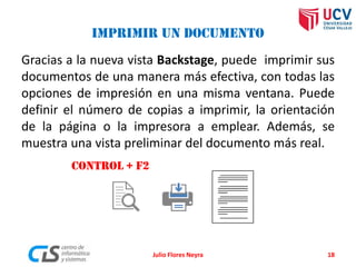 IMPRIMIR UN DOCUMENTO
Gracias a la nueva vista Backstage, puede imprimir sus
documentos de una manera más efectiva, con todas las
opciones de impresión en una misma ventana. Puede
definir el número de copias a imprimir, la orientación
de la página o la impresora a emplear. Además, se
muestra una vista preliminar del documento más real.
CONTROL + F2
Julio Flores Neyra 18
 