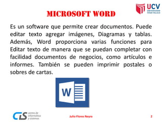 Microsoft Word
Es un software que permite crear documentos. Puede
editar texto agregar imágenes, Diagramas y tablas.
Además, Word proporciona varias funciones para
Editar texto de manera que se puedan completar con
facilidad documentos de negocios, como artículos e
informes. También se pueden imprimir postales o
sobres de cartas.
2Julio Flores Neyra
 
