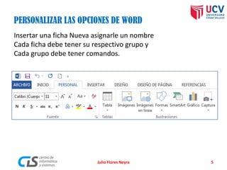 Julio Flores Neyra 5
PERSONALIZAR LAS OPCIONES DE WORD
Insertar una ficha Nueva asignarle un nombre
Cada ficha debe tener su respectivo grupo y
Cada grupo debe tener comandos.
 
