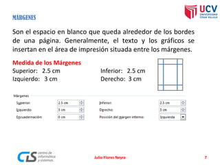 Julio Flores Neyra 7
Medida de los Márgenes
Superior: 2.5 cm Inferior: 2.5 cm
Izquierdo: 3 cm Derecho: 3 cm
MÁRGENES
Son el espacio en blanco que queda alrededor de los bordes
de una página. Generalmente, el texto y los gráficos se
insertan en el área de impresión situada entre los márgenes.
 