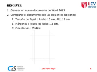 Julio Flores Neyra 9
1. Generar un nuevo documento de Word 2013
2. Configurar el documento con las siguientes Opciones:
A. Tamaño de Papel : Ancho 16 cm, Alto 19 cm
B. Márgenes : Todos los lados 1.5 cm.
C. Orientación : Vertical
 