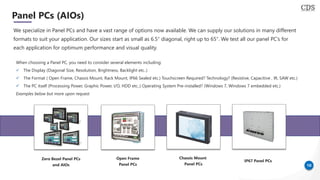 10
Panel PCs (AIOs)
We specialize in Panel PCs and have a vast range of options now available. We can supply our solutions in many different
formats to suit your application. Our sizes start as small as 6.5″ diagonal, right up to 65″. We test all our panel PC’s for
each application for optimum performance and visual quality.
When choosing a Panel PC, you need to consider several elements including:
✓ The Display (Diagonal Size, Resolution, Brightness, Backlight etc..)
✓ The Format ( Open Frame, Chassis Mount, Rack Mount, IP66 Sealed etc.) Touchscreen Required? Technology? (Resistive, Capacitive , IR, SAW etc.)
✓ The PC itself (Processing Power, Graphic Power, I/O, HDD etc..) Operating System Pre-installed? (Windows 7, Windows 7 embedded etc.)
Examples below but more upon request
Zero Bezel Panel PCs
and AIOs
Open Frame
Panel PCs
Chassis Mount
Panel PCs
IP67 Panel PCs
 