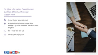 14
For More Information Please Contact
Our Main Office And Technical
Support Team
Crystal Display Systems Limited
43 Riverside II Sir Thomas Longley Road
Medway City Estate Rochester. ME2 4DP United
Kingdom
Tel. +44 (0) 1634 327 420
info@crystal-display.com
 