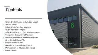 2
Contents
• Who is Crystal Displays and what do we do?
• TFT LCD Panels
• Industrial Interface Card Solutions
• Touchscreen Technologies
• Value Added Services - Optical Enhancements
• Transparent Display Kits & Showcases
• Industrial, Commercial, and Retail Monitors
• All In One (AIO) Panel PCs
• Custom monitor builder
• Examples of Crystal Display Projects
• Manufacturers and Suppliers (line card)
• Contact details
 