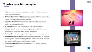 6
Touchscreen Technologies
➢ PCAP for stylish multi touch applications with DMC PCAP, Inotouch, and
other specialist suppliers.
➢ Analogue Resistive Touch Screens are especially suitable for cost sensitive,
compact applications. 4 and 5 wire available.
➢ Capacitive Touch Screens are resistant and suitable for outdoor and
publicly accessible applications.
➢ IR Infrared for large sizes or applications with and without glass.
➢ SAW (Surface Acoustic Wave) technologies especially for hazardous
environments or commercial and gaming applications
➢ Projected Capacitive for ruggedized and specific multi touch applications.
➢ ShadowSense Touchscreens utilize revolutionary new 2D and 3D tracking
technology that will produce highly effective and accurate results at a cost
well below that of systems currently on the market.
➢ Displax Touch foils for flexible large format (32”+) designs including
through glass!
 