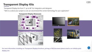 8
Transparent Display Kits
Transparent Display kits from 5” up to 84” for integrators and designers
“Talk to us about your project so we can recommend the correct technology for your application”
Transparent Display Showcases
For more information including our Transparent Displays brochure, pricing or FAQ document please email us on info@crystal-
display.com
 
