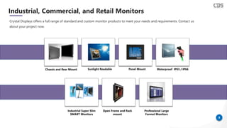 9
Industrial, Commercial, and Retail Monitors
Crystal Displays offers a full range of standard and custom monitor products to meet your needs and requirements. Contact us
about your project now.
Chassis and Rear Mount Sunlight Readable Waterproof IP65 / IP66Panel Mount
Industrial Super Slim
SMART Monitors
Open Frame and Rack
mount
Professional Large
Format Monitors
 